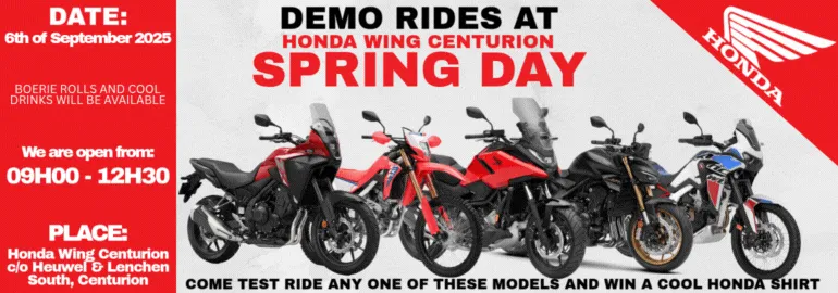 DEMO RIDES AT HONDA WING CENTURION SPRING DAY;COME TEST RIDE ANY OF THESE MODELS AND WIN A COOL HONDA SHIRT;SPRING DAY SERVICE SPECIALS 125-150cc service Normally +- R1100.00 600 - 1100 non DCT Normally +- R2000.00 FREE Spring check R600.00 R1200.00 +- 20Min;Date: 6th of September 2025 BOERIE ROLLS AND COOLDRINKS WILL BE AVAILABLE We are Open from 09H00 - 12H30 Place: Honda Wing Centurion c/o Heuwel & Lenchen South Centurion
